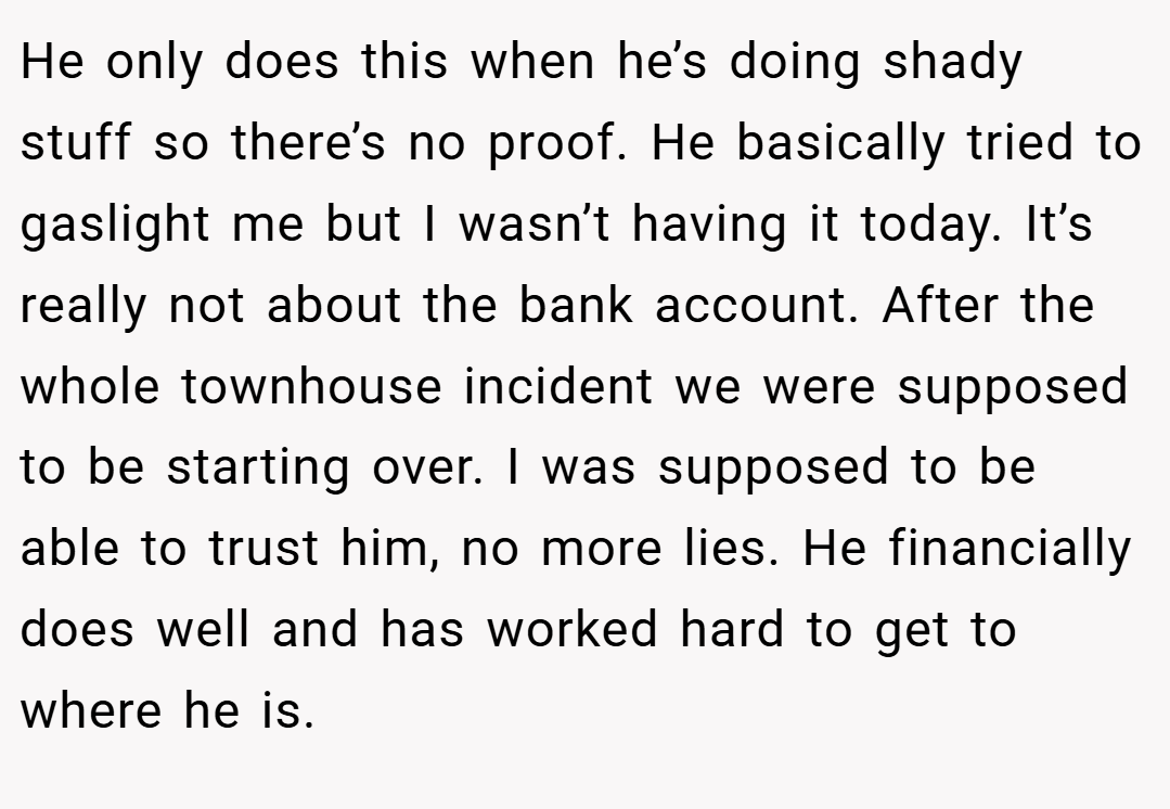He only does this when he’s doing shady stuff so there’s no proof. He basically tried to gaslight me but I wasn’t having it today. It’s really not about the bank account. After the whole townhouse incident we were supposed to be starting over. I was supposed to be able to trust him, no more lies. He financially does well and has worked hard to get to where he is.