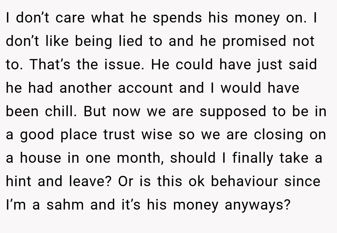 I don’t care what he spends his money on. I don’t like being lied to and he promised not to. That’s the issue. He could have just said he had another account and I would have been chill. But now we are supposed to be in a good place trust wise so we are closing on a house in one month, should I finally take a hint and leave? Or is this ok behaviour since I’m a sahm and it’s his money anyways?