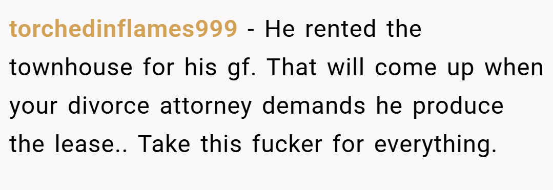 torchedinflames999 − He rented the townhouse for his gf. That will come up when your divorce attorney demands he produce the lease.. Take this fucker for everything.