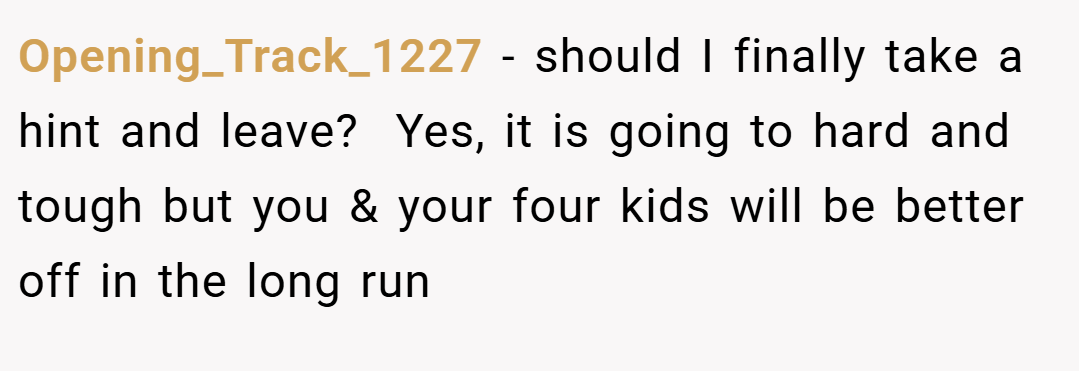 Opening_Track_1227 − should I finally take a hint and leave?  Yes, it is going to hard and tough but you & your four kids will be better off in the long run