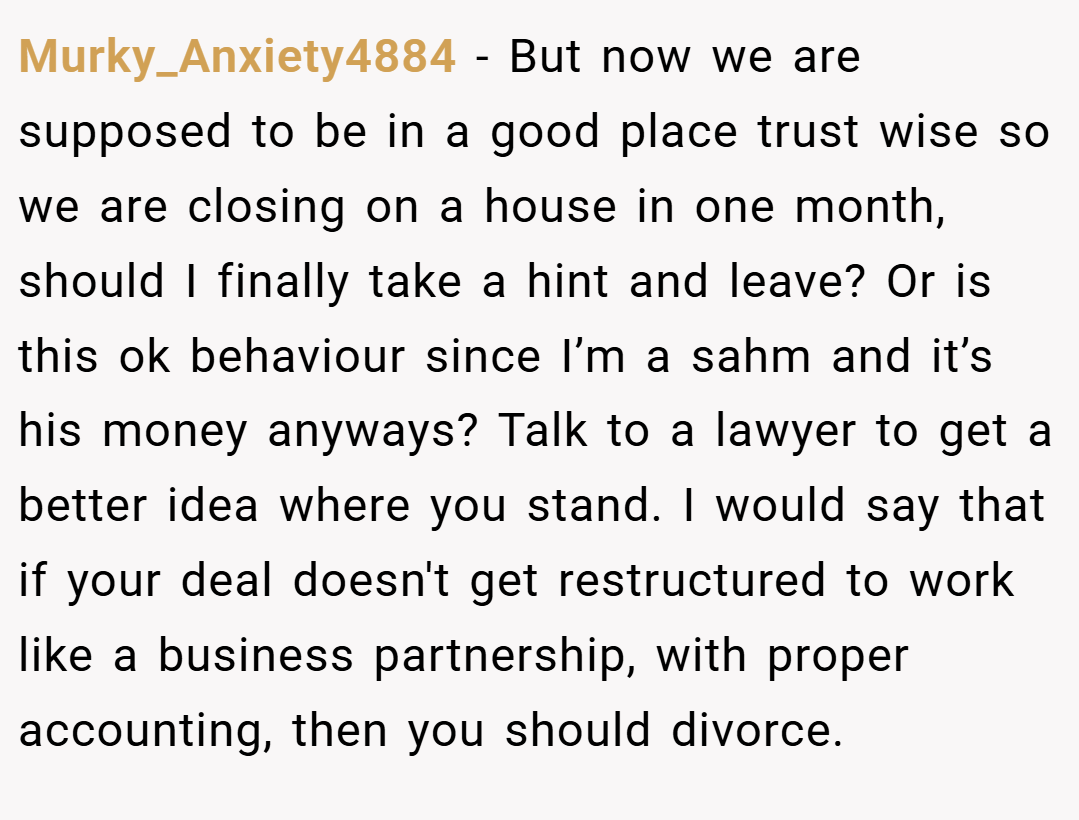 Murky_Anxiety4884 − But now we are supposed to be in a good place trust wise so we are closing on a house in one month, should I finally take a hint and leave? Or is this ok behaviour since I’m a sahm and it’s his money anyways? Talk to a lawyer to get a better idea where you stand. I would say that if your deal doesn't get restructured to work like a business partnership, with proper accounting, then you should divorce.