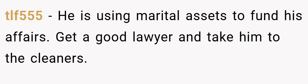 tlf555 − He is using marital assets to fund his affairs. Get a good lawyer and take him to the cleaners.