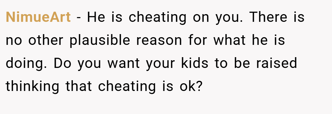 NimueArt − He is cheating on you. There is no other plausible reason for what he is doing. Do you want your kids to be raised thinking that cheating is ok?