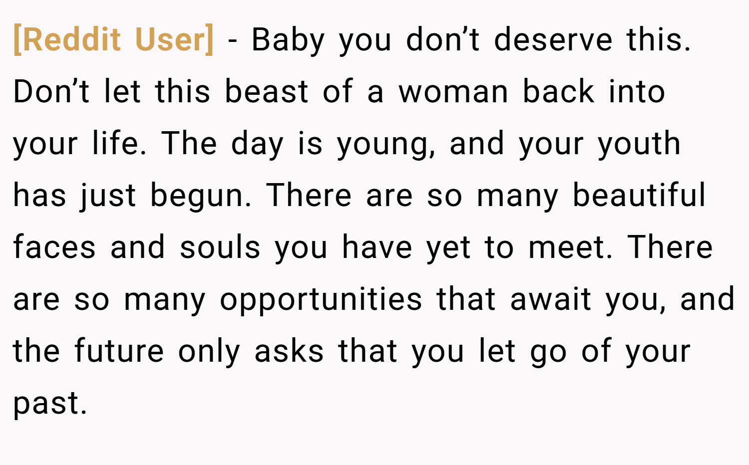 [Reddit User] − Baby you don’t deserve this. Don’t let this beast of a woman back into your life. The day is young, and your youth has just begun. There are so many beautiful faces and souls you have yet to meet. There are so many opportunities that await you, and the future only asks that you let go of your past.