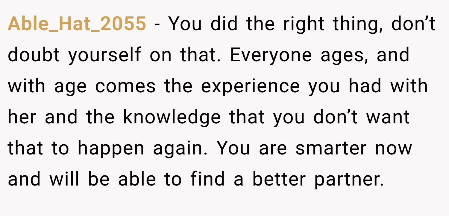 Able_Hat_2055 − You did the right thing, don’t doubt yourself on that. Everyone ages, and with age comes the experience you had with her and the knowledge that you don’t want that to happen again. You are smarter now and will be able to find a better partner.