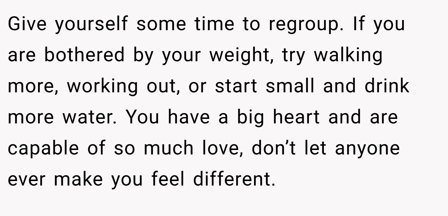 Give yourself some time to regroup. If you are bothered by your weight, try walking more, working out, or start small and drink more water. You have a big heart and are capable of so much love, don’t let anyone ever make you feel different.
