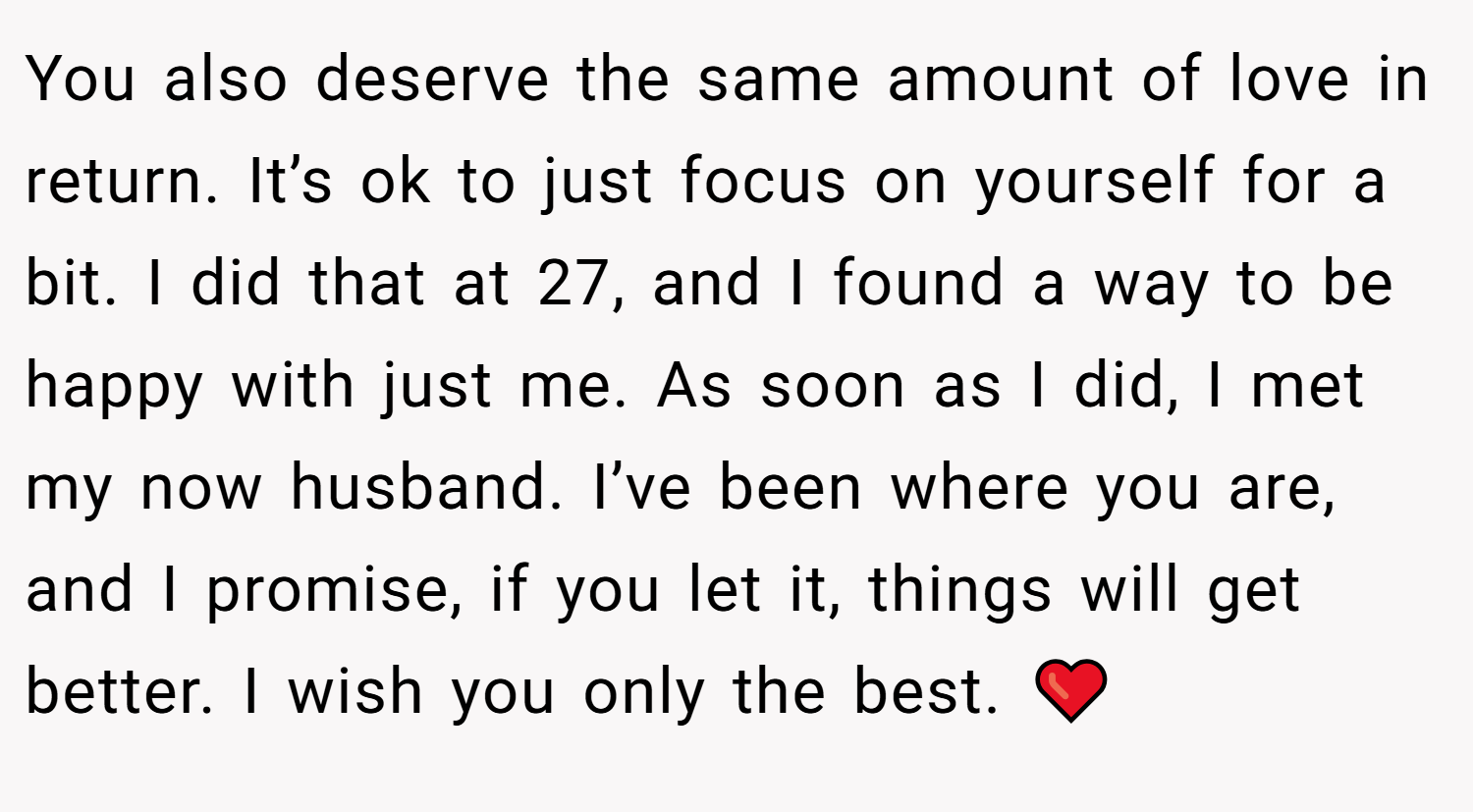 You also deserve the same amount of love in return. It’s ok to just focus on yourself for a bit. I did that at 27, and I found a way to be happy with just me. As soon as I did, I met my now husband. I’ve been where you are, and I promise, if you let it, things will get better. I wish you only the best. ❤️