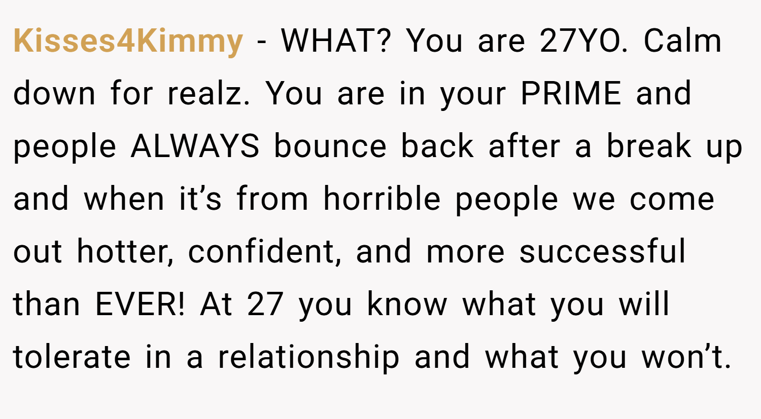 Kisses4Kimmy − WHAT? You are 27YO. Calm down for realz. You are in your PRIME and people ALWAYS bounce back after a break up and when it’s from horrible people we come out hotter, confident, and more successful than EVER! At 27 you know what you will tolerate in a relationship and what you won’t.