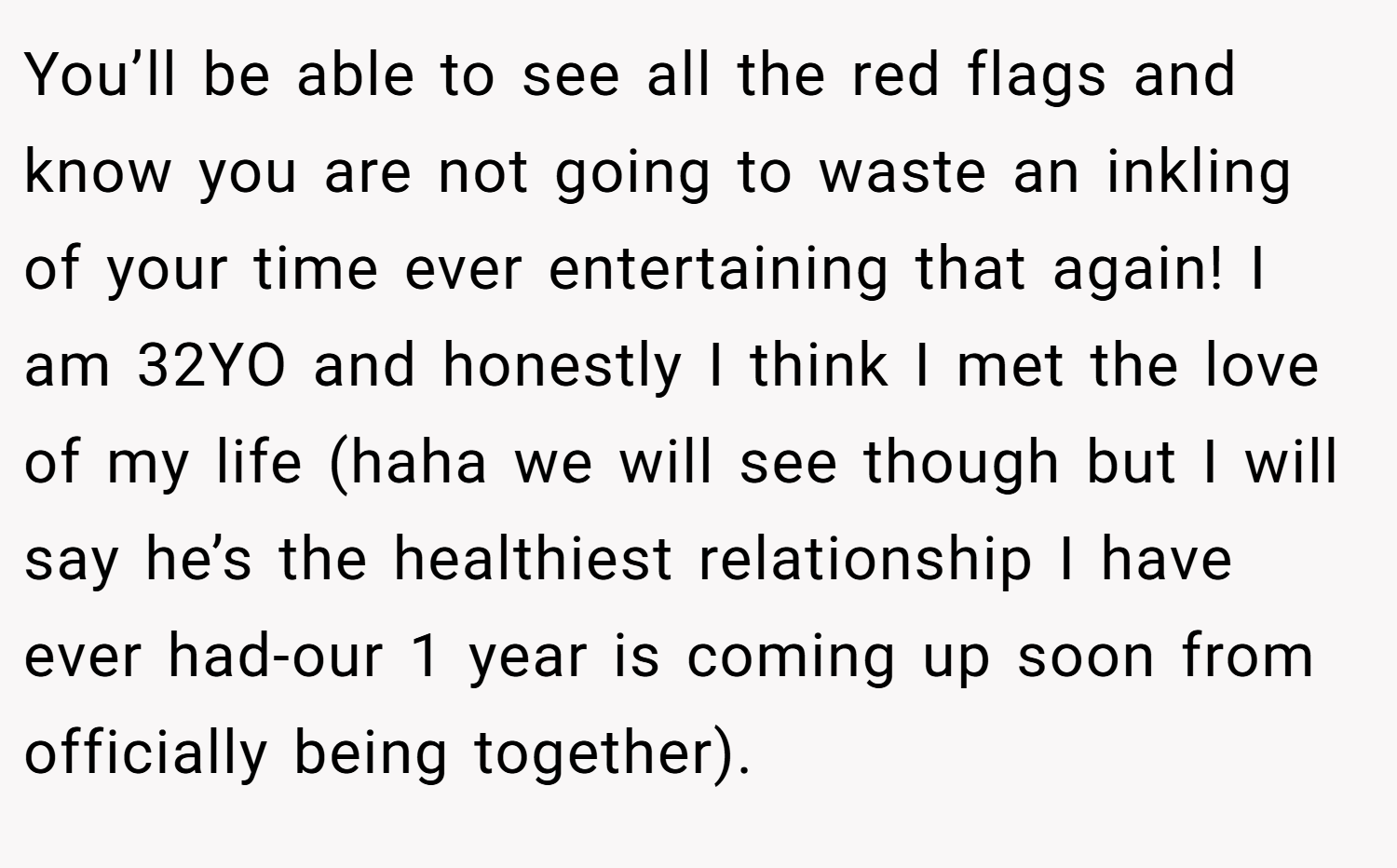 You’ll be able to see all the red flags and know you are not going to waste an inkling of your time ever entertaining that again! I am 32YO and honestly I think I met the love of my life (haha we will see though but I will say he’s the healthiest relationship I have ever had-our 1 year is coming up soon from officially being together).