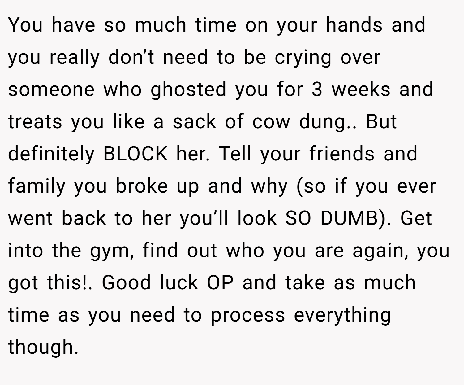 You have so much time on your hands and you really don’t need to be crying over someone who ghosted you for 3 weeks and treats you like a sack of cow dung.. But definitely BLOCK her. Tell your friends and family you broke up and why (so if you ever went back to her you’ll look SO DUMB). Get into the gym, find out who you are again, you got this!. Good luck OP and take as much time as you need to process everything though.