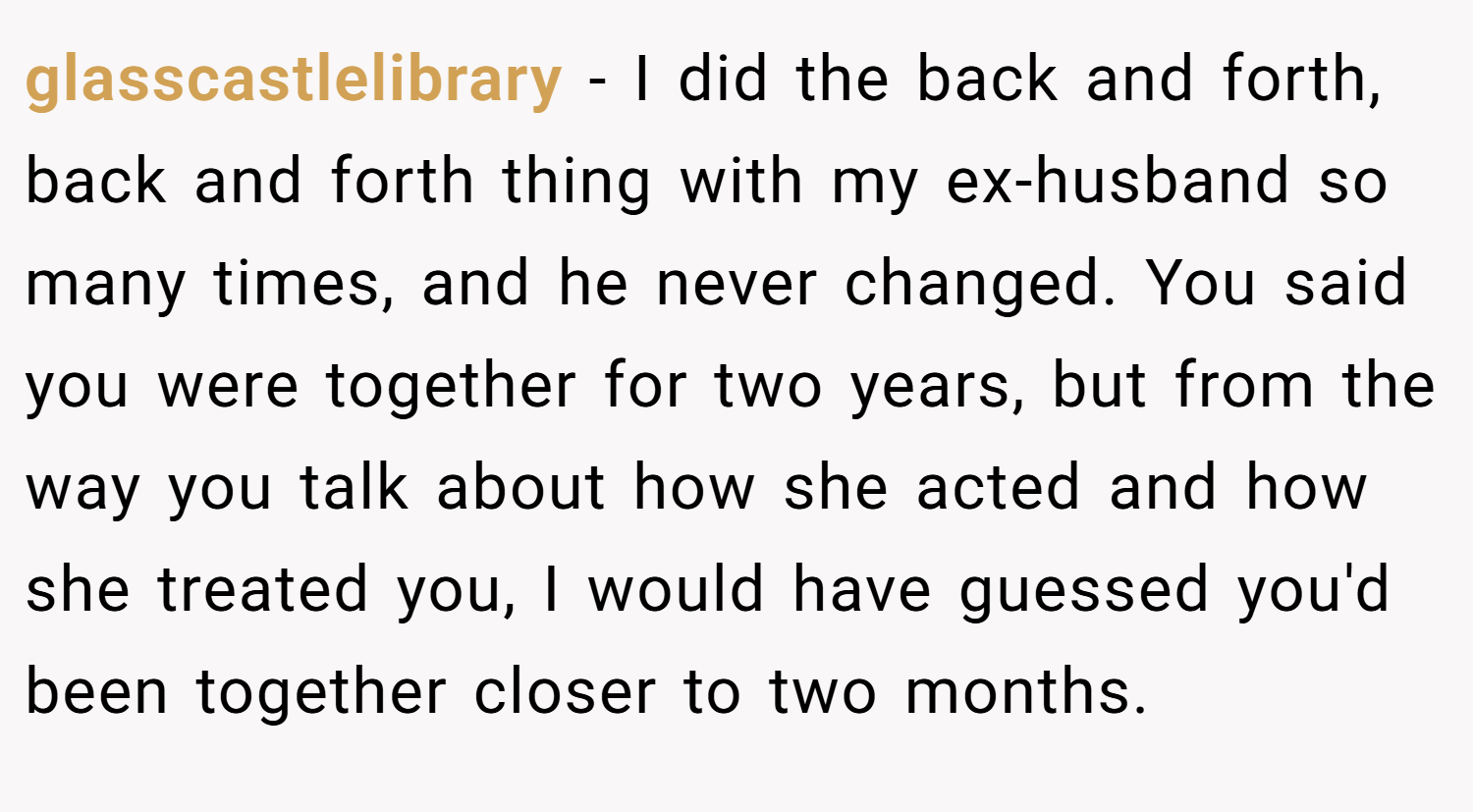glasscastlelibrary − I did the back and forth, back and forth thing with my ex-husband so many times, and he never changed. You said you were together for two years, but from the way you talk about how she acted and how she treated you, I would have guessed you'd been together closer to two months.