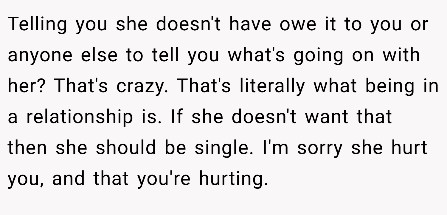 Telling you she doesn't have owe it to you or anyone else to tell you what's going on with her? That's crazy. That's literally what being in a relationship is. If she doesn't want that then she should be single. I'm sorry she hurt you, and that you're hurting.