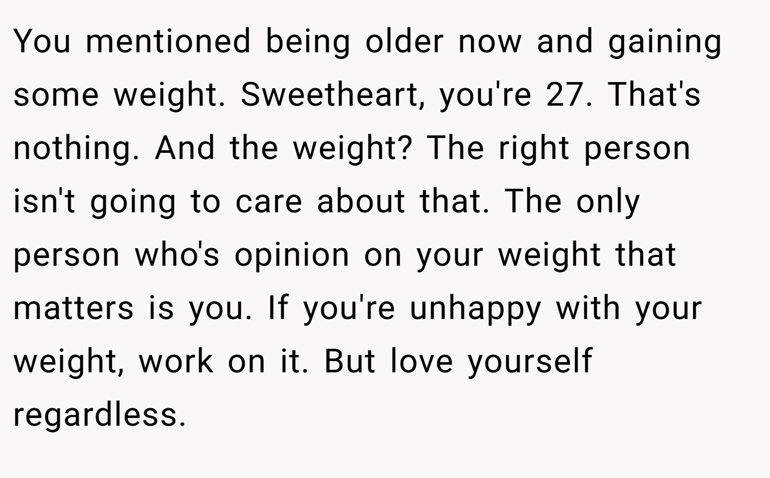 You mentioned being older now and gaining some weight. Sweetheart, you're 27. That's nothing. And the weight? The right person isn't going to care about that. The only person who's opinion on your weight that matters is you. If you're unhappy with your weight, work on it. But love yourself regardless.