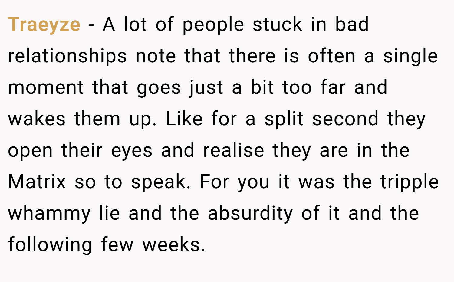 Traeyze − A lot of people stuck in bad relationships note that there is often a single moment that goes just a bit too far and wakes them up. Like for a split second they open their eyes and realise they are in the Matrix so to speak. For you it was the tripple whammy lie and the absurdity of it and the following few weeks.