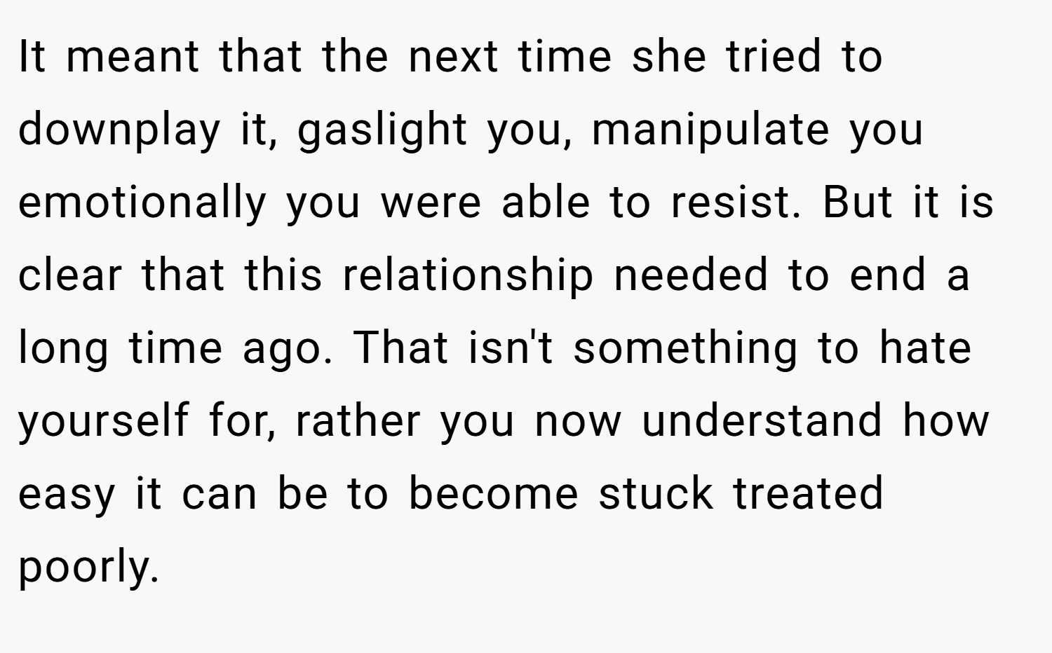 It meant that the next time she tried to downplay it, gaslight you, manipulate you emotionally you were able to resist. But it is clear that this relationship needed to end a long time ago. That isn't something to hate yourself for, rather you now understand how easy it can be to become stuck treated poorly.