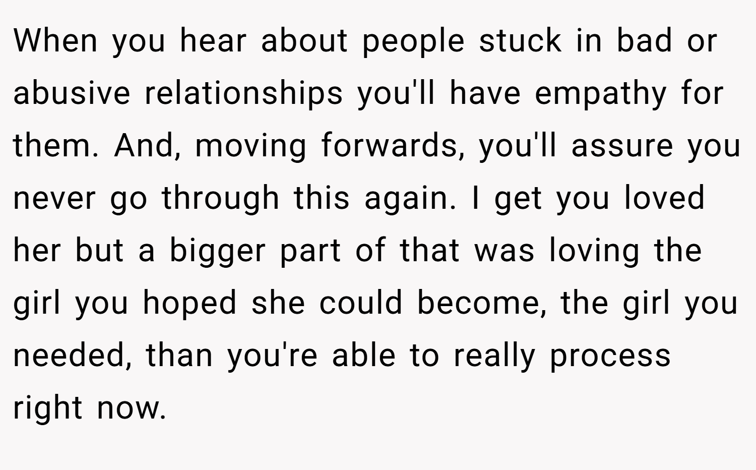 When you hear about people stuck in bad or abusive relationships you'll have empathy for them. And, moving forwards, you'll assure you never go through this again. I get you loved her but a bigger part of that was loving the girl you hoped she could become, the girl you needed, than you're able to really process right now.