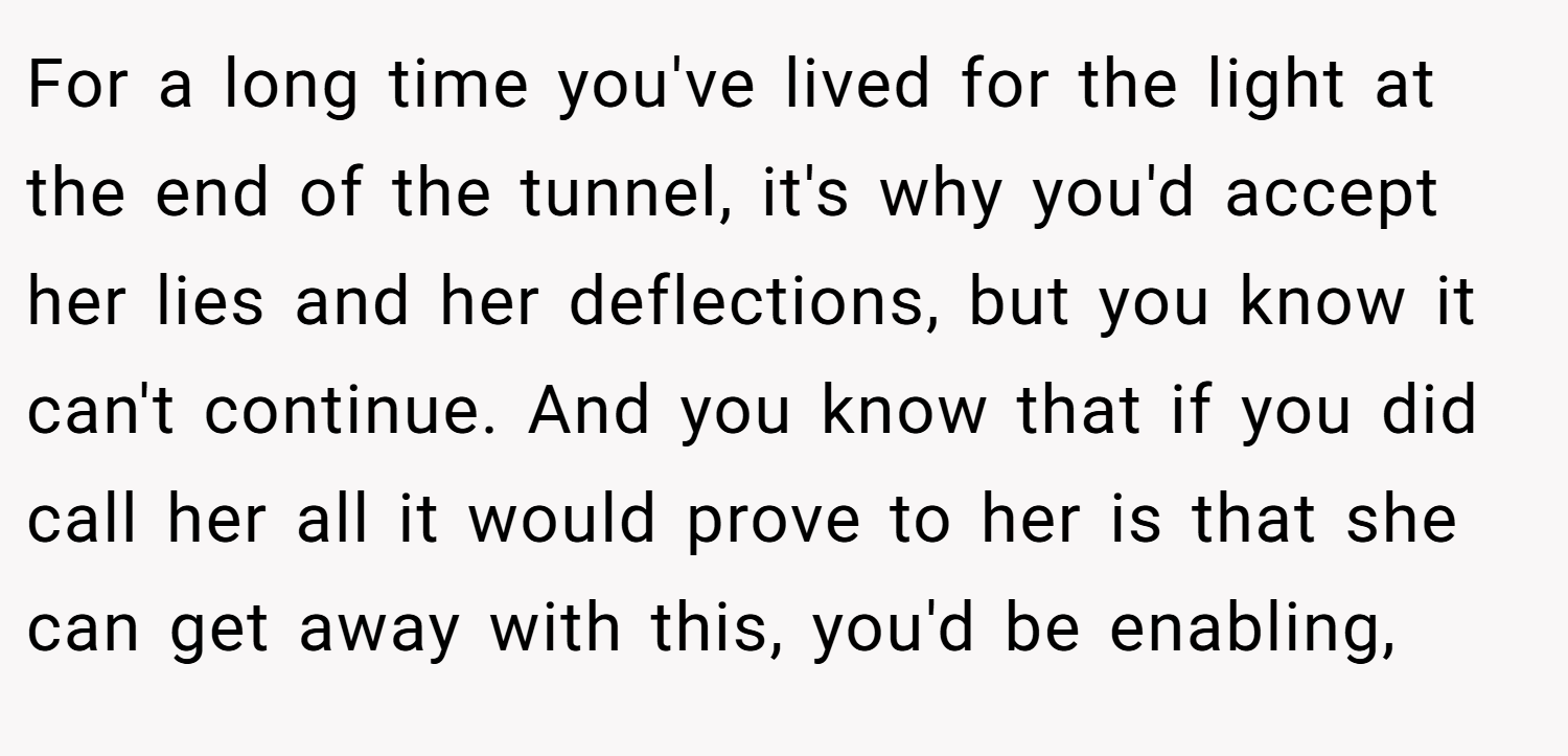 For a long time you've lived for the light at the end of the tunnel, it's why you'd accept her lies and her deflections, but you know it can't continue. And you know that if you did call her all it would prove to her is that she can get away with this, you'd be enabling,