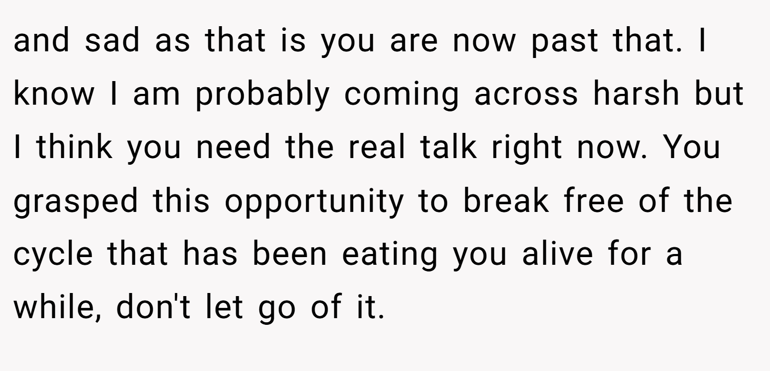 and sad as that is you are now past that. I know I am probably coming across harsh but I think you need the real talk right now. You grasped this opportunity to break free of the cycle that has been eating you alive for a while, don't let go of it.