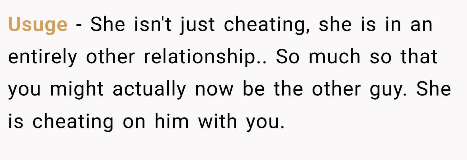 Usuge − She isn't just cheating, she is in an entirely other relationship.. So much so that you might actually now be the other guy. She is cheating on him with you.