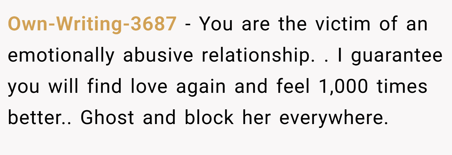 Own-Writing-3687 − You are the victim of an emotionally abusive relationship. . I guarantee you will find love again and feel 1,000 times better.. Ghost and block her everywhere. 