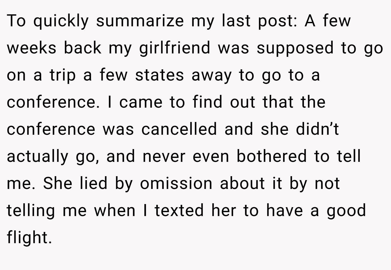 To quickly summarize my last post: A few weeks back my girlfriend was supposed to go on a trip a few states away to go to a conference. I came to find out that the conference was cancelled and she didn’t actually go, and never even bothered to tell me. She lied by omission about it by not telling me when I texted her to have a good flight.
