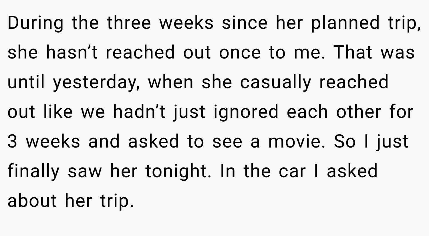 During the three weeks since her planned trip, she hasn’t reached out once to me. That was until yesterday, when she casually reached out like we hadn’t just ignored each other for 3 weeks and asked to see a movie. So I just finally saw her tonight. In the car I asked about her trip.