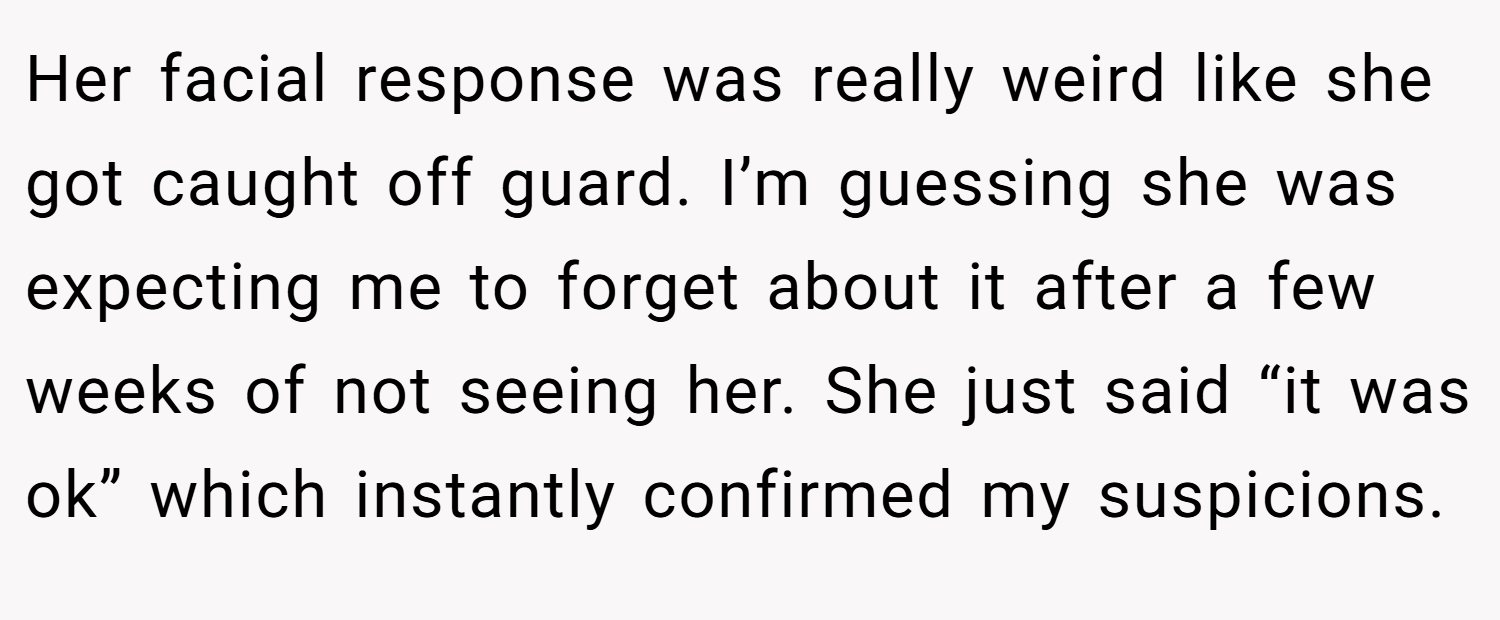 Her facial response was really weird like she got caught off guard. I’m guessing she was expecting me to forget about it after a few weeks of not seeing her. She just said “it was ok” which instantly confirmed my suspicions.
