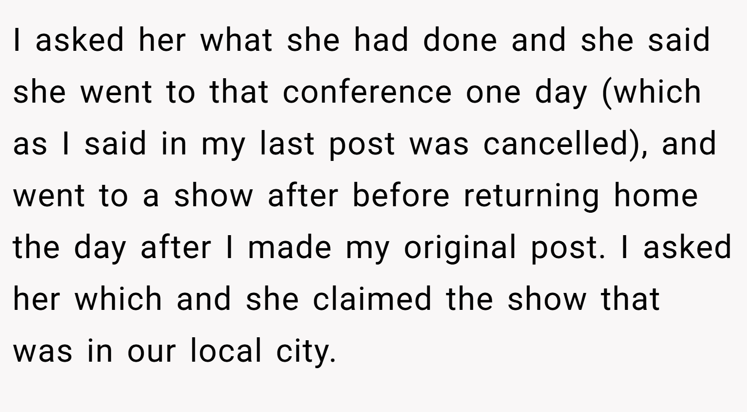 I asked her what she had done and she said she went to that conference one day (which as I said in my last post was cancelled), and went to a show after before returning home the day after I made my original post. I asked her which and she claimed the show that was in our local city.