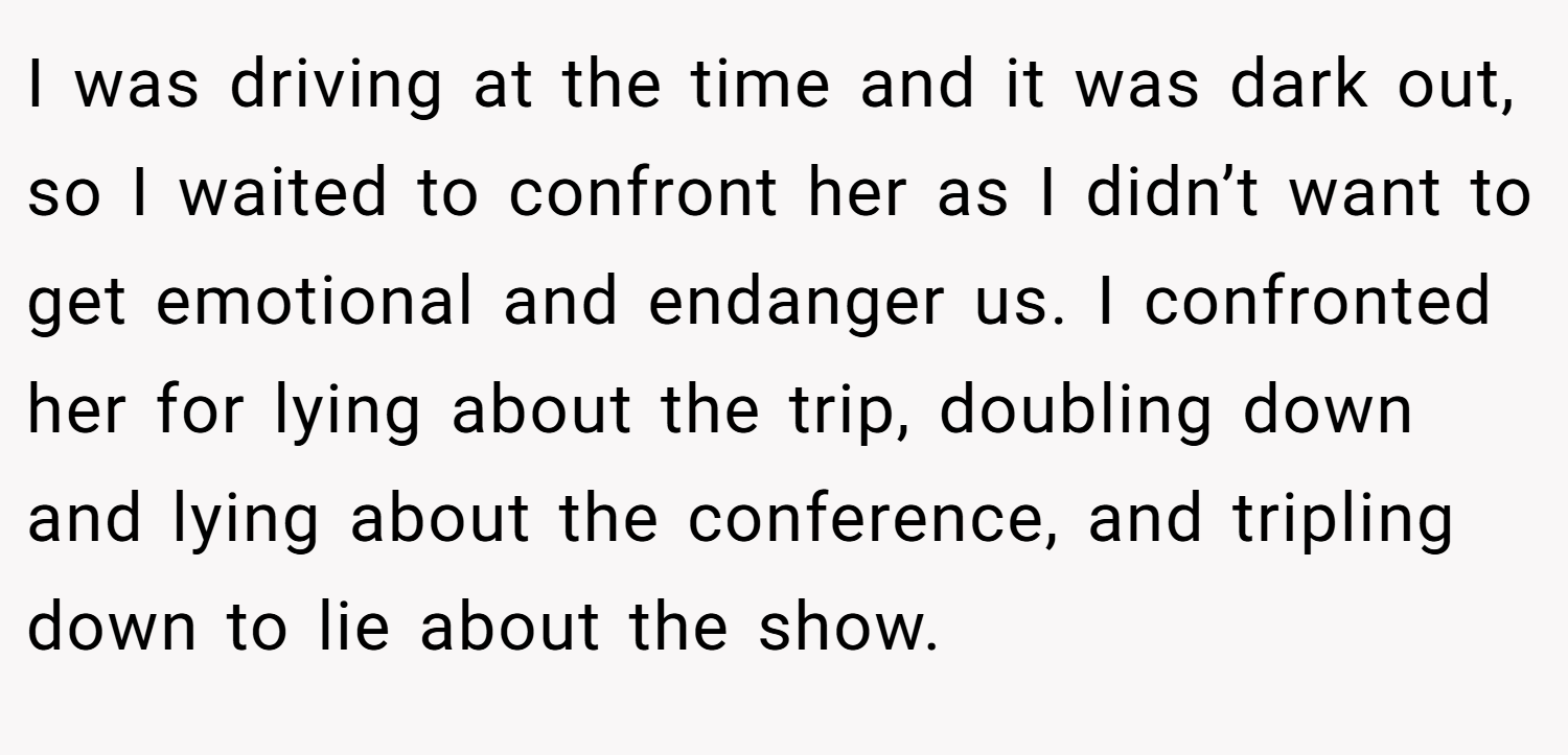 I was driving at the time and it was dark out, so I waited to confront her as I didn’t want to get emotional and endanger us. I confronted her for lying about the trip, doubling down and lying about the conference, and tripling down to lie about the show.