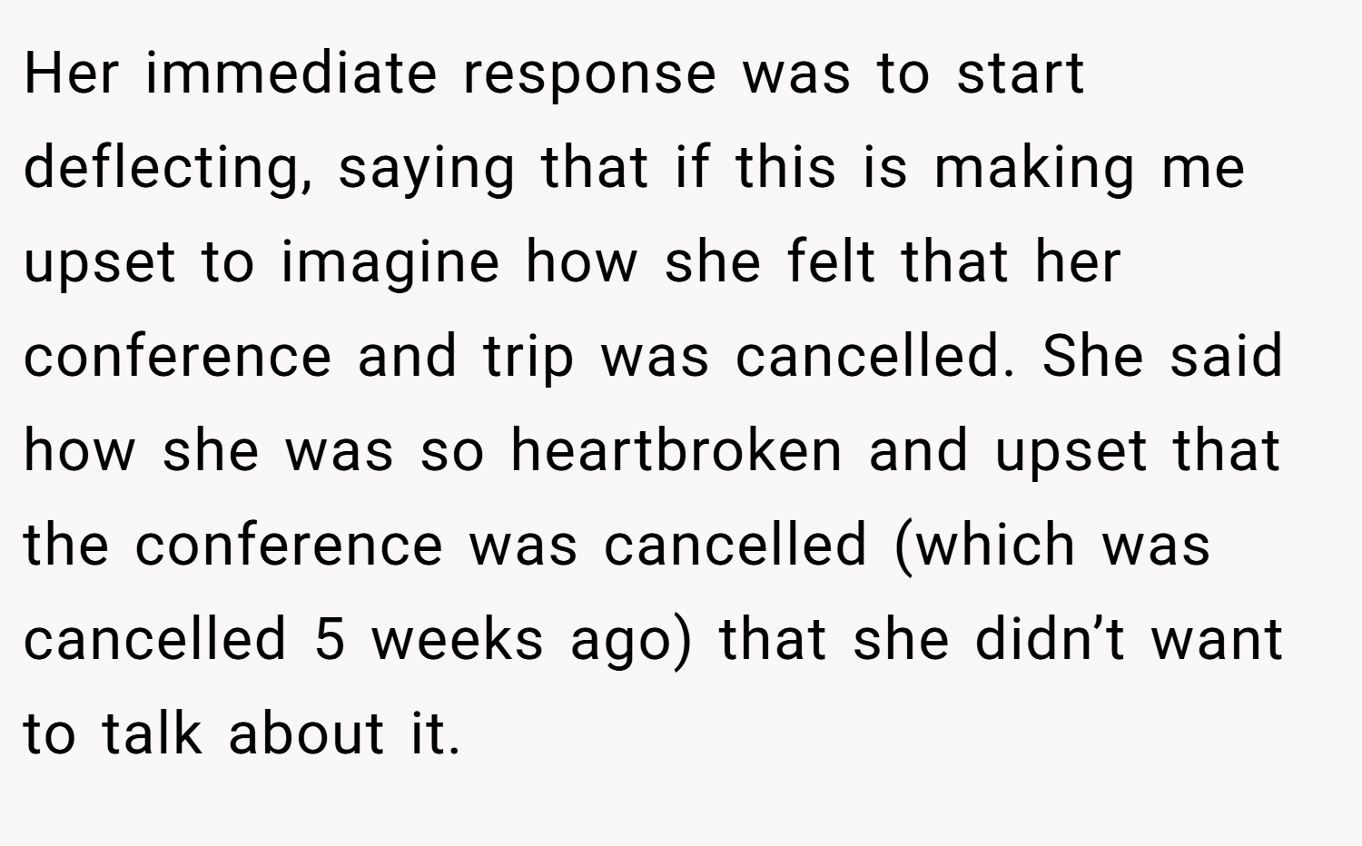 Her immediate response was to start deflecting, saying that if this is making me upset to imagine how she felt that her conference and trip was cancelled. She said how she was so heartbroken and upset that the conference was cancelled (which was cancelled 5 weeks ago) that she didn’t want to talk about it.
