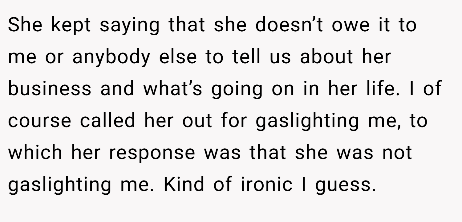 She kept saying that she doesn’t owe it to me or anybody else to tell us about her business and what’s going on in her life. I of course called her out for gaslighting me, to which her response was that she was not gaslighting me. Kind of ironic I guess.