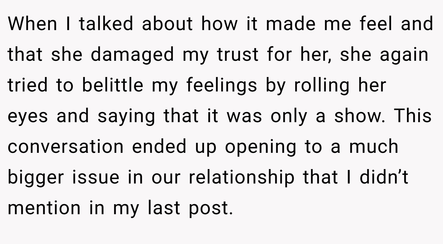 When I talked about how it made me feel and that she damaged my trust for her, she again tried to belittle my feelings by rolling her eyes and saying that it was only a show. This conversation ended up opening to a much bigger issue in our relationship that I didn’t mention in my last post.