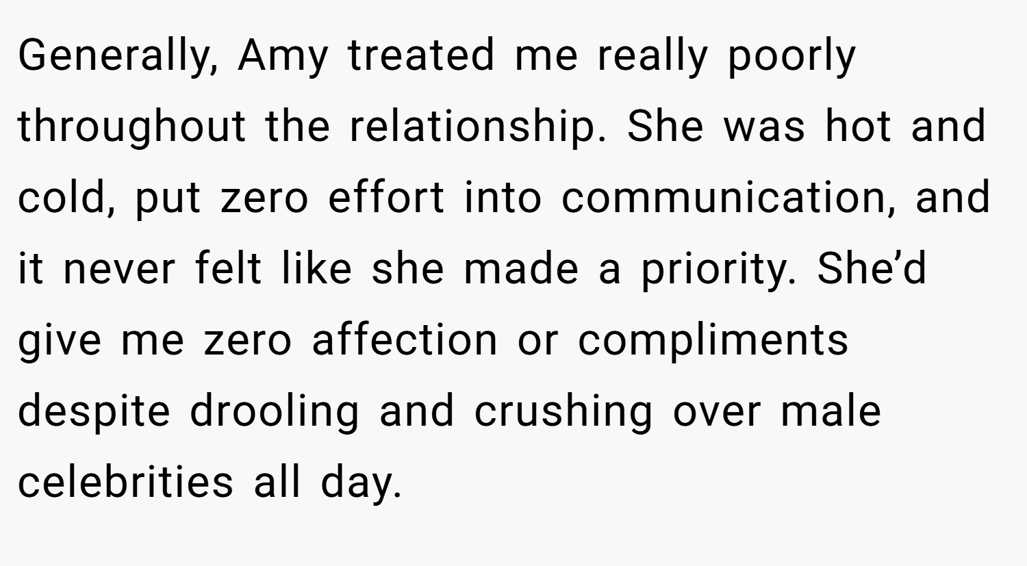 Generally, Amy treated me really poorly throughout the relationship. She was hot and cold, put zero effort into communication, and it never felt like she made a priority. She’d give me zero affection or compliments despite drooling and crushing over male celebrities all day.