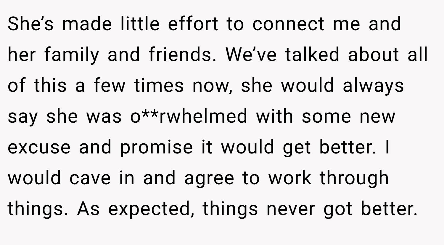 She’s made little effort to connect me and her family and friends. We’ve talked about all of this a few times now, she would always say she was o**rwhelmed with some new excuse and promise it would get better. I would cave in and agree to work through things. As expected, things never got better.
