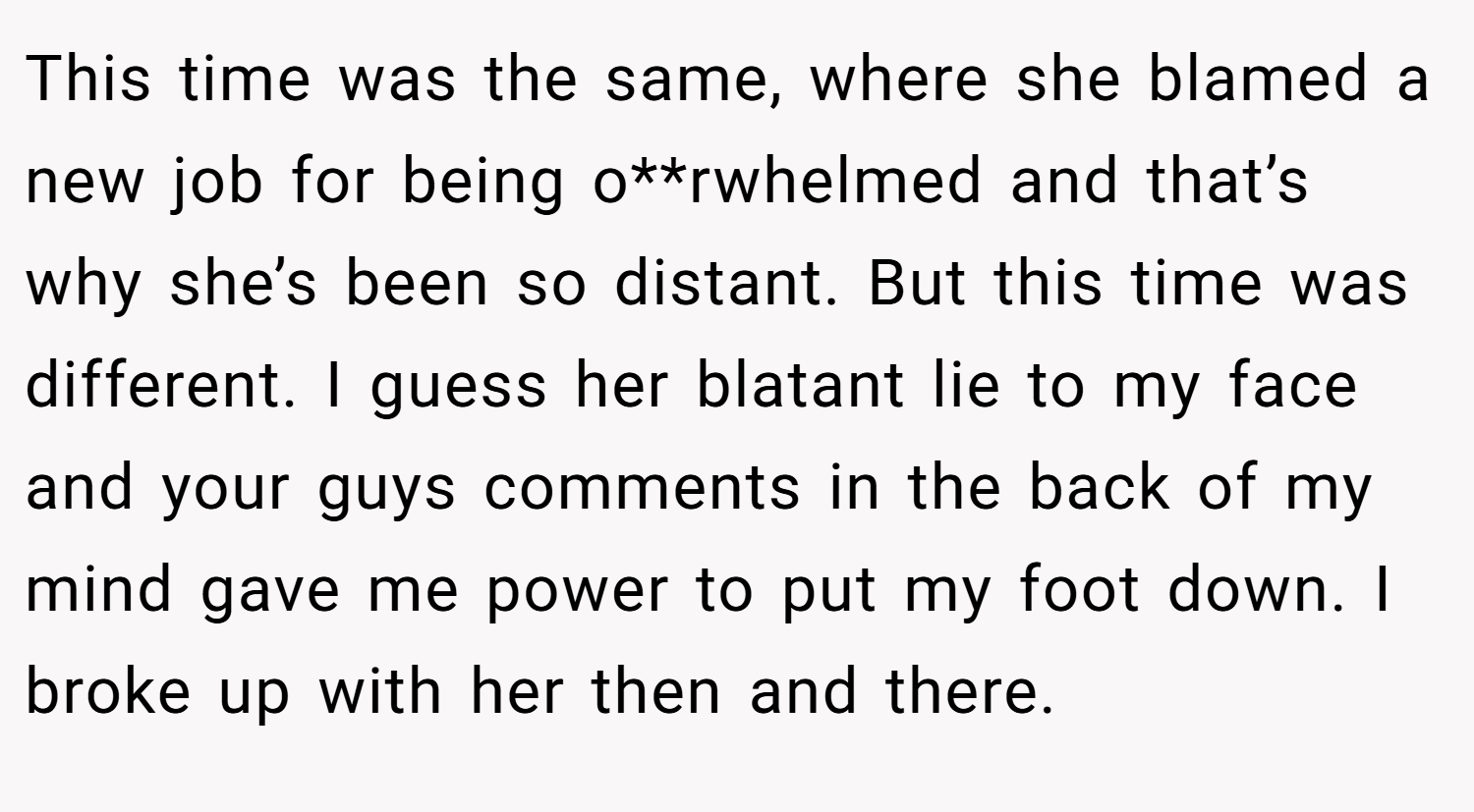 This time was the same, where she blamed a new job for being o**rwhelmed and that’s why she’s been so distant. But this time was different. I guess her blatant lie to my face and your guys comments in the back of my mind gave me power to put my foot down. I broke up with her then and there.