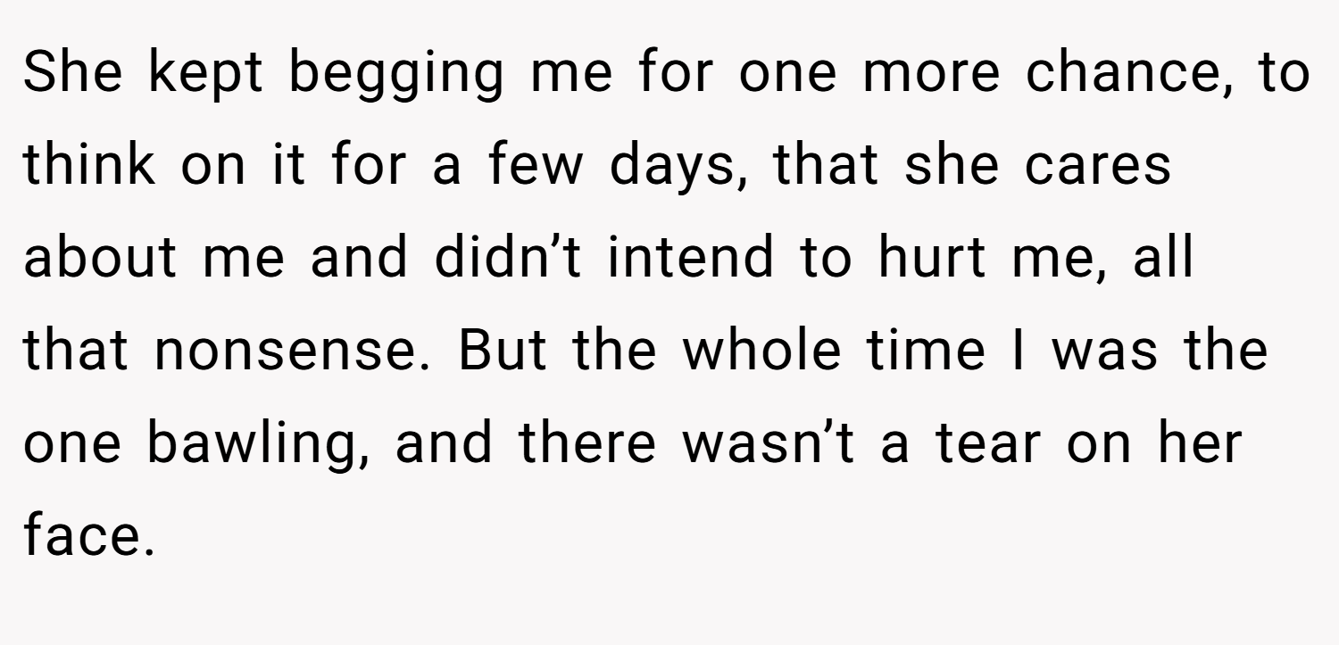 She kept begging me for one more chance, to think on it for a few days, that she cares about me and didn’t intend to hurt me, all that nonsense. But the whole time I was the one bawling, and there wasn’t a tear on her face.