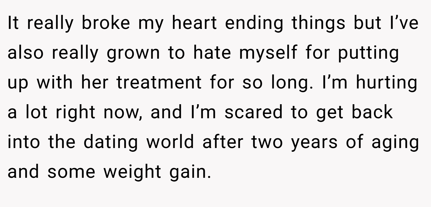It really broke my heart ending things but I’ve also really grown to hate myself for putting up with her treatment for so long. I’m hurting a lot right now, and I’m scared to get back into the dating world after two years of aging and some weight gain.