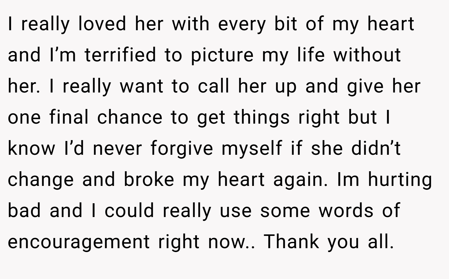 I really loved her with every bit of my heart and I’m terrified to picture my life without her. I really want to call her up and give her one final chance to get things right but I know I’d never forgive myself if she didn’t change and broke my heart again. Im hurting bad and I could really use some words of encouragement right now.. Thank you all.