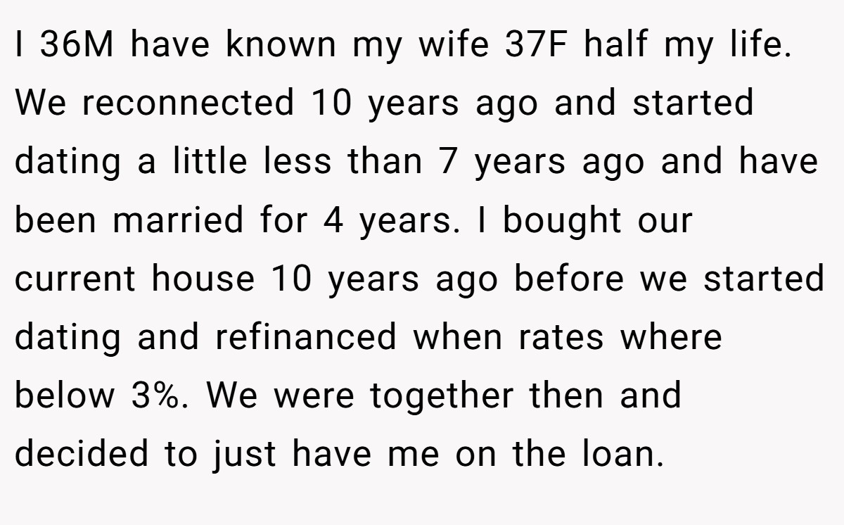 I 36M have known my wife 37F half my life. We reconnected 10 years ago and started dating a little less than 7 years ago and have been married for 4 years. I bought our current house 10 years ago before we started dating and refinanced when rates where below 3%. We were together then and decided to just have me on the loan.