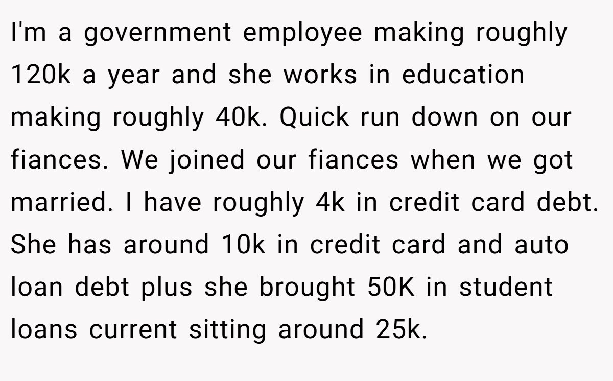 I'm a government employee making roughly 120k a year and she works in education making roughly 40k. Quick run down on our fiances. We joined our fiances when we got married. I have roughly 4k in credit card debt. She has around 10k in credit card and auto loan debt plus she brought 50K in student loans current sitting around 25k.