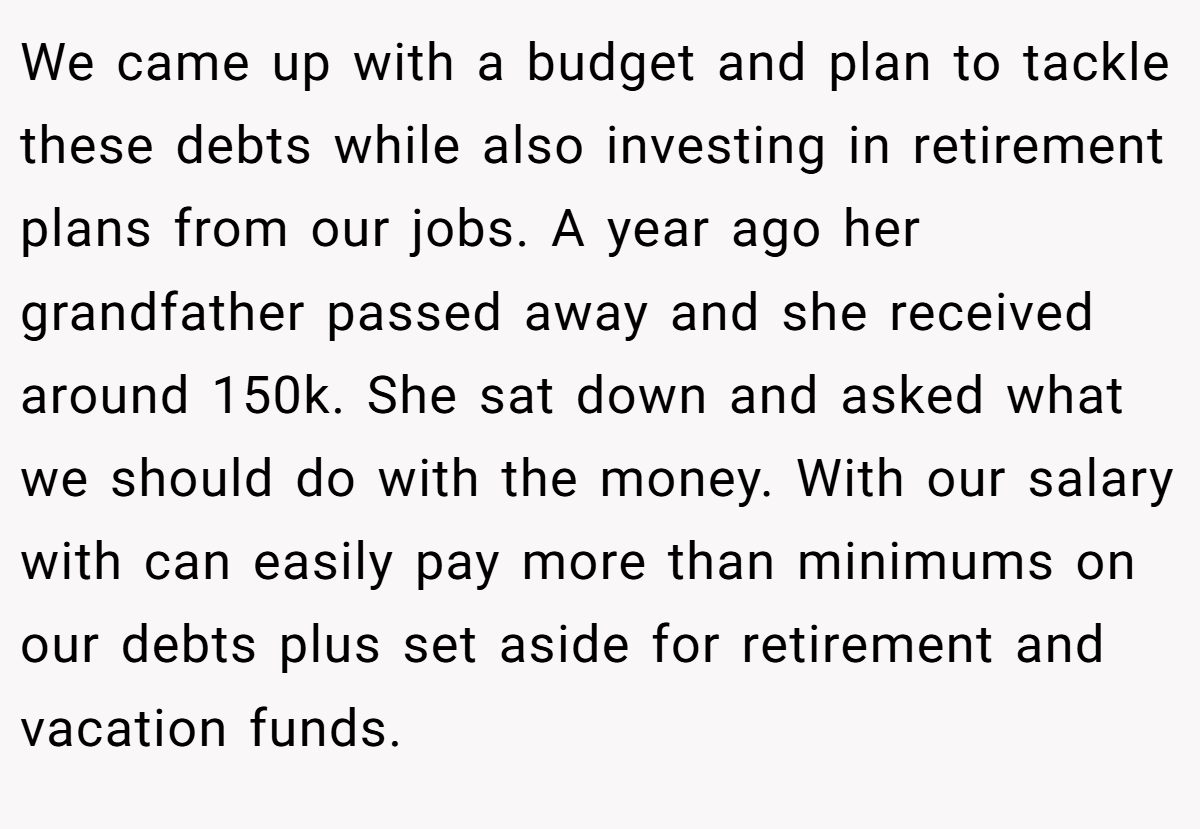 We came up with a budget and plan to tackle these debts while also investing in retirement plans from our jobs. A year ago her grandfather passed away and she received around 150k. She sat down and asked what we should do with the money. With our salary with can easily pay more than minimums on our debts plus set aside for retirement and vacation funds.