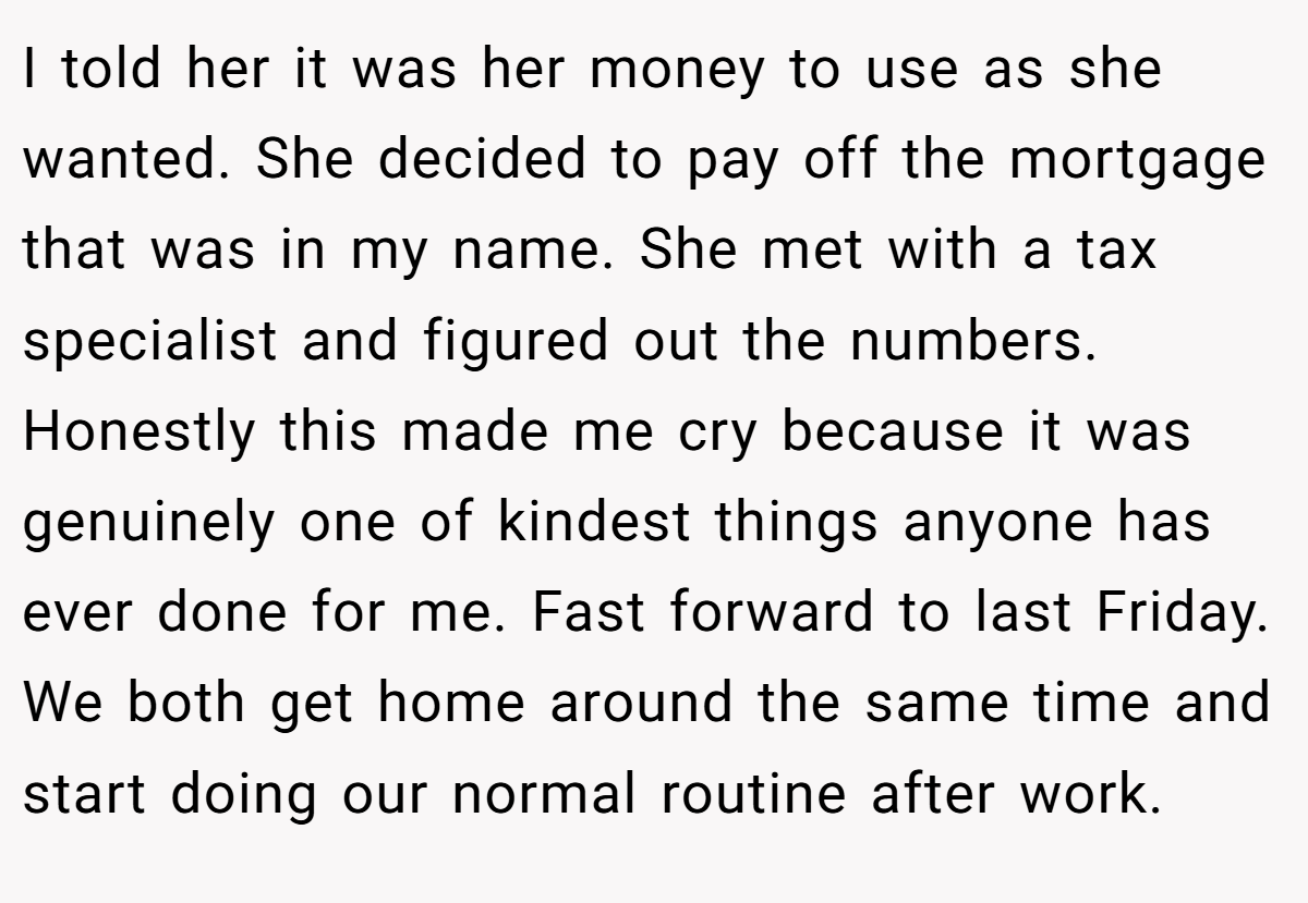 I told her it was her money to use as she wanted. She decided to pay off the mortgage that was in my name. She met with a tax specialist and figured out the numbers. Honestly this made me cry because it was genuinely one of kindest things anyone has ever done for me. Fast forward to last Friday. We both get home around the same time and start doing our normal routine after work.