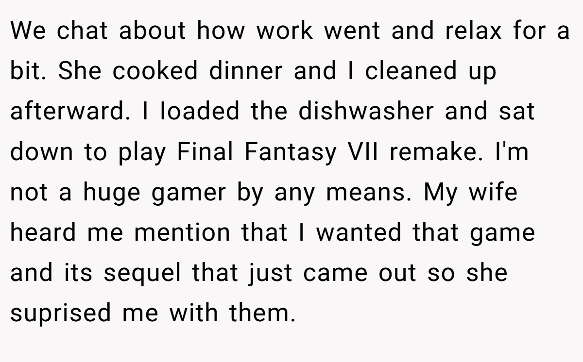 We chat about how work went and relax for a bit. She cooked dinner and I cleaned up afterward. I Ioaded the dishwasher and sat down to play Final Fantasy VII remake. I'm not a huge gamer by any means. My wife heard me mention that I wanted that game and its sequel that just came out so she suprised me with them.
