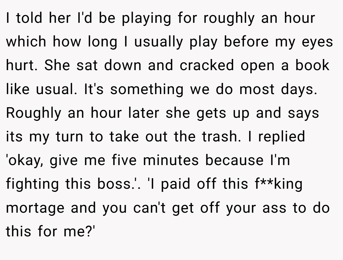I told her I'd be playing for roughly an hour which how long I usually play before my eyes hurt. She sat down and cracked open a book like usual. It's something we do most days. Roughly an hour later she gets up and says its my turn to take out the trash. I replied 'okay, give me five minutes because I'm fighting this boss.'. 'I paid off this f**king mortage and you can't get off your ass to do this for me?'
