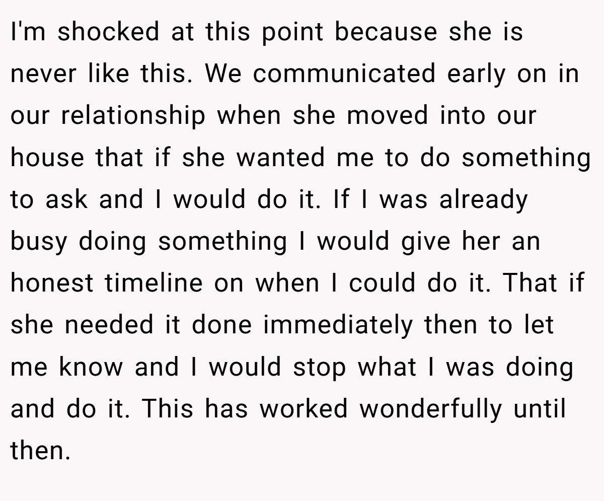 I'm shocked at this point because she is never like this. We communicated early on in our relationship when she moved into our house that if she wanted me to do something to ask and I would do it. If I was already busy doing something I would give her an honest timeline on when I could do it. That if she needed it done immediately then to let me know and I would stop what I was doing and do it. This has worked wonderfully until then.