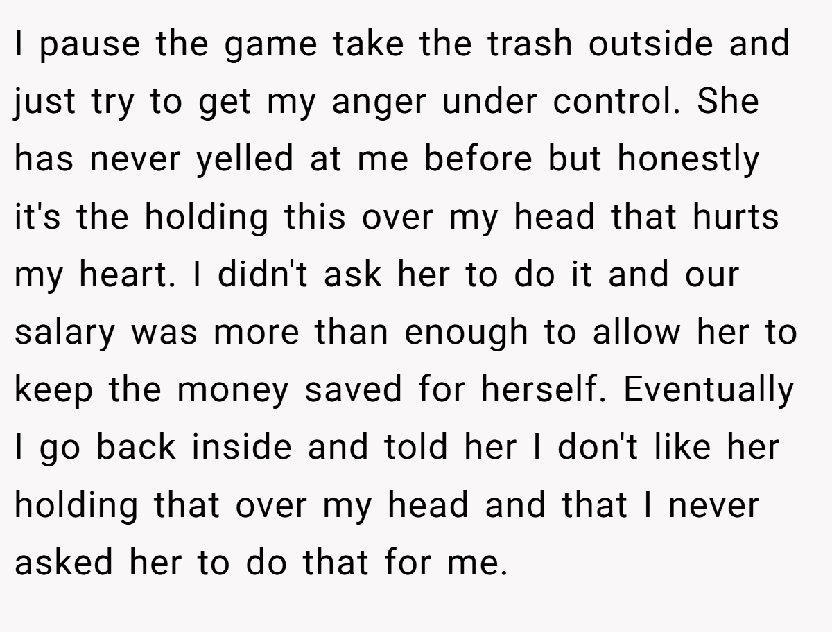 I pause the game take the trash outside and just try to get my anger under control. She has never yelled at me before but honestly it's the holding this over my head that hurts my heart. I didn't ask her to do it and our salary was more than enough to allow her to keep the money saved for herself. Eventually I go back inside and told her I don't like her holding that over my head and that I never asked her to do that for me.