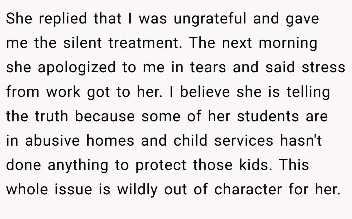 She replied that I was ungrateful and gave me the silent treatment. The next morning she apologized to me in tears and said stress from work got to her. I believe she is telling the truth because some of her students are in abusive homes and child services hasn't done anything to protect those kids. This whole issue is wildly out of character for her.