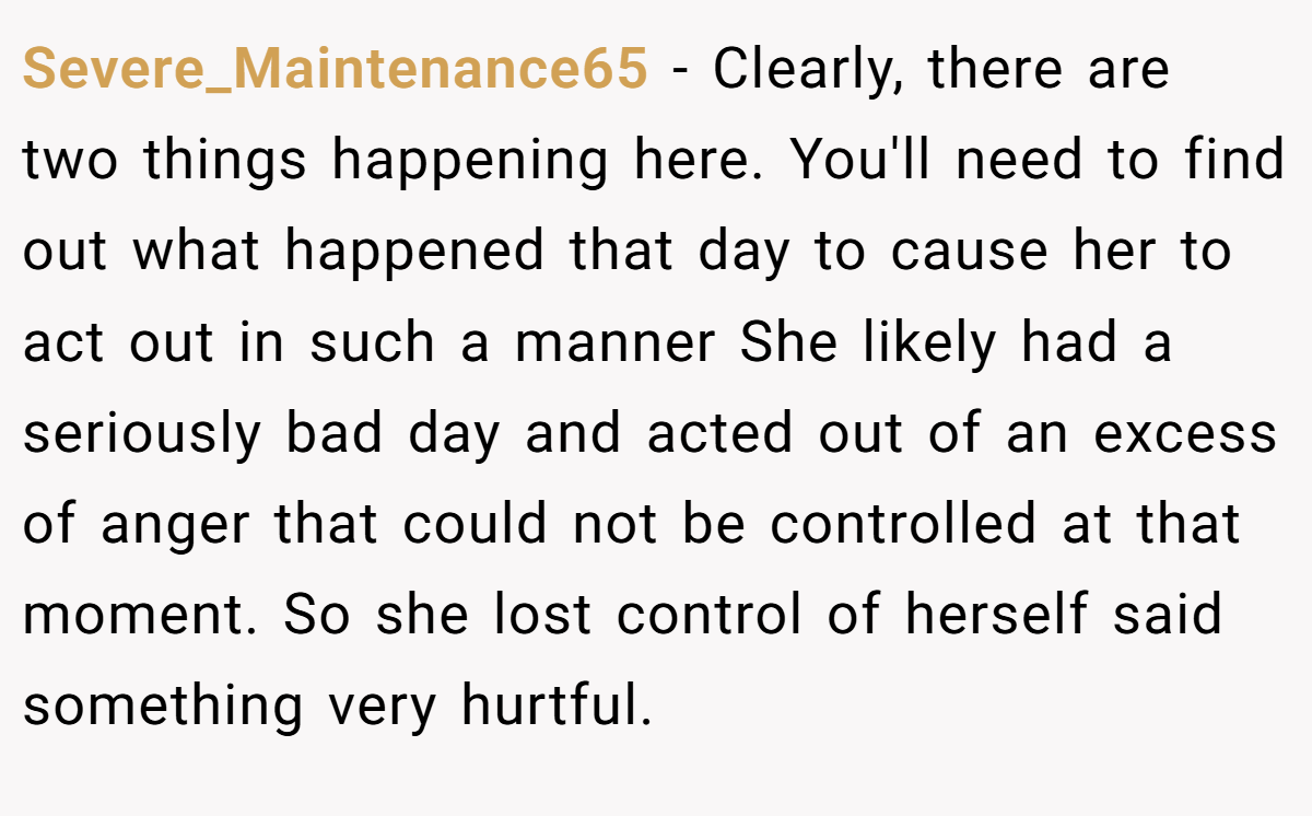 Severe_Maintenance65 − Clearly, there are two things happening here. You'll need to find out what happened that day to cause her to act out in such a manner She likely had a seriously bad day and acted out of an excess of anger that could not be controlled at that moment. So she lost control of herself said something very hurtful.
