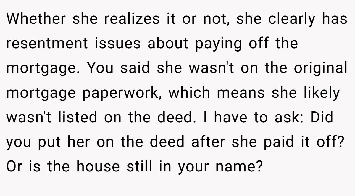 Whether she realizes it or not, she clearly has resentment issues about paying off the mortgage. You said she wasn't on the original mortgage paperwork, which means she likely wasn't listed on the deed. I have to ask: Did you put her on the deed after she paid it off? Or is the house still in your name?