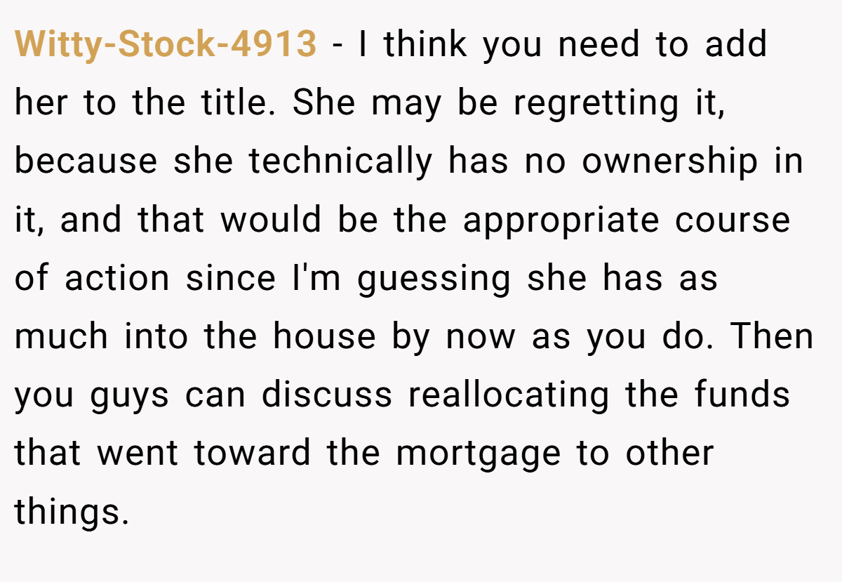 Witty-Stock-4913 − I think you need to add her to the title. She may be regretting it, because she technically has no ownership in it, and that would be the appropriate course of action since I'm guessing she has as much into the house by now as you do. Then you guys can discuss reallocating the funds that went toward the mortgage to other things.